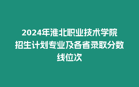 2024年淮北職業(yè)技術(shù)學(xué)院招生計(jì)劃專業(yè)及各省錄取分?jǐn)?shù)線位次