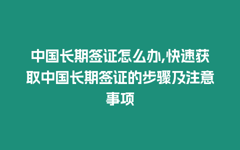 中國長期簽證怎么辦,快速獲取中國長期簽證的步驟及注意事項