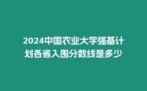 2024中國農業大學強基計劃各省入圍分數線是多少