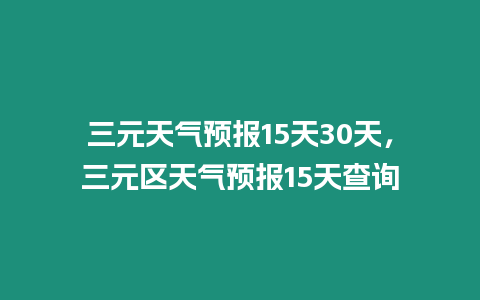 三元天氣預報15天30天，三元區天氣預報15天查詢