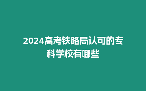 2024高考鐵路局認可的專科學校有哪些