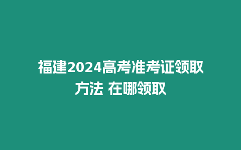 福建2024高考準考證領取方法 在哪領取