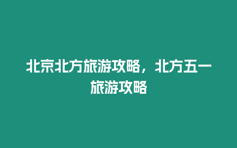 北京北方旅游攻略，北方五一旅游攻略