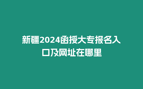 新疆2024函授大專報名入口及網址在哪里