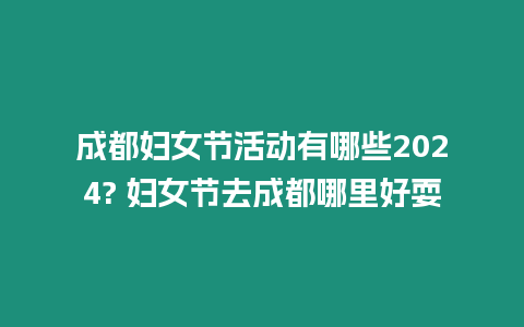 成都婦女節活動有哪些2024? 婦女節去成都哪里好耍