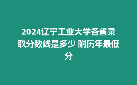 2024遼寧工業大學各省錄取分數線是多少 附歷年最低分