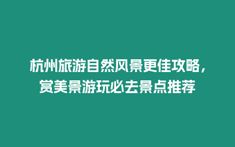 杭州旅游自然風景更佳攻略，賞美景游玩必去景點推薦