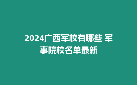 2024廣西軍校有哪些 軍事院校名單最新