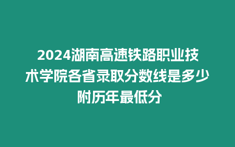 2024湖南高速鐵路職業(yè)技術學院各省錄取分數(shù)線是多少 附歷年最低分