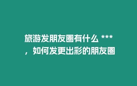 旅游發朋友圈有什么 *** ，如何發更出彩的朋友圈