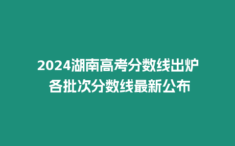 2024湖南高考分?jǐn)?shù)線出爐 各批次分?jǐn)?shù)線最新公布