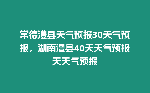 常德澧縣天氣預報30天氣預報，湖南澧縣40天天氣預報天天氣預報