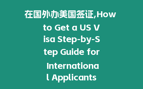 在國外辦美國簽證,How to Get a US Visa Step-by-Step Guide for International Applicants