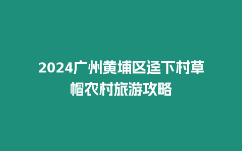 2024廣州黃埔區(qū)逕下村草帽農(nóng)村旅游攻略