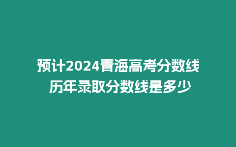 預計2024青海高考分數線 歷年錄取分數線是多少