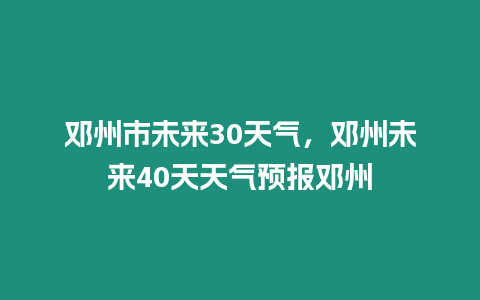 鄧州市未來30天氣，鄧州未來40天天氣預(yù)報鄧州