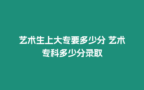 藝術(shù)生上大專要多少分 藝術(shù)專科多少分錄取