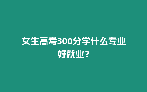 女生高考300分學(xué)什么專業(yè)好就業(yè)？