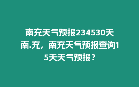 南充天氣預報234530天南.充，南充天氣預報查詢15天天氣預報？