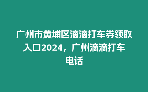 廣州市黃埔區滴滴打車券領取入口2024，廣州滴滴打車電話