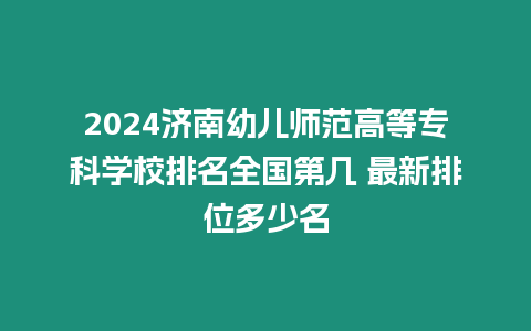 2024濟南幼兒師范高等專科學校排名全國第幾 最新排位多少名