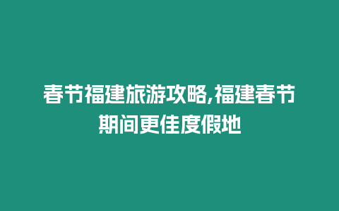 春節福建旅游攻略,福建春節期間更佳度假地