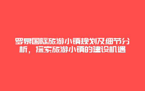 羅泉國際旅游小鎮規劃及細節分析，探索旅游小鎮的建設機遇