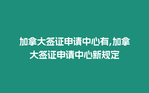 加拿大簽證申請中心有,加拿大簽證申請中心新規定