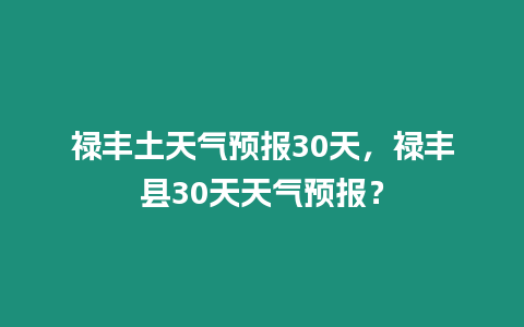 祿豐土天氣預(yù)報30天，祿豐縣30天天氣預(yù)報？