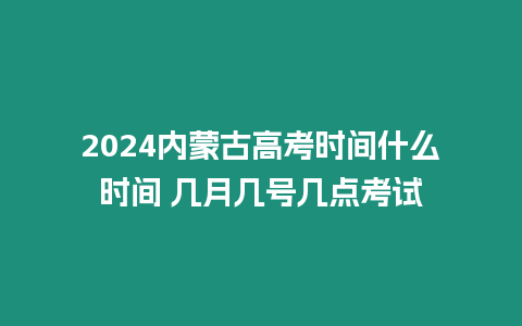 2024內蒙古高考時間什么時間 幾月幾號幾點考試