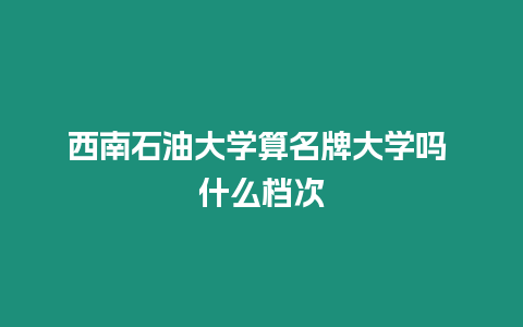 西南石油大學(xué)算名牌大學(xué)嗎 什么檔次