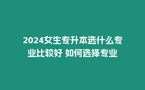 2024女生專升本選什么專業比較好 如何選擇專業