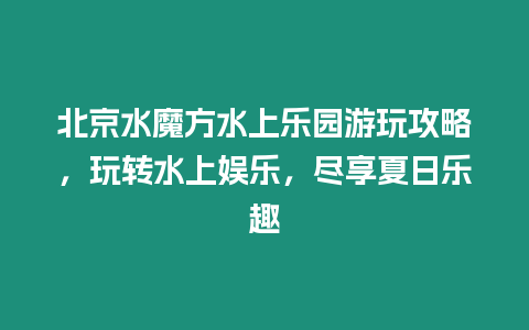 北京水魔方水上樂園游玩攻略，玩轉(zhuǎn)水上娛樂，盡享夏日樂趣