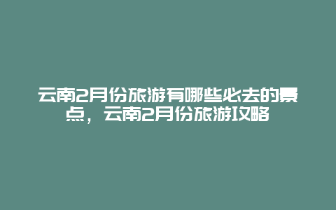 云南2月份旅游有哪些必去的景點，云南2月份旅游攻略