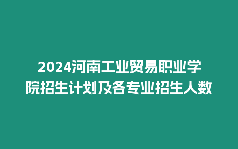 2024河南工業(yè)貿(mào)易職業(yè)學(xué)院招生計劃及各專業(yè)招生人數(shù)