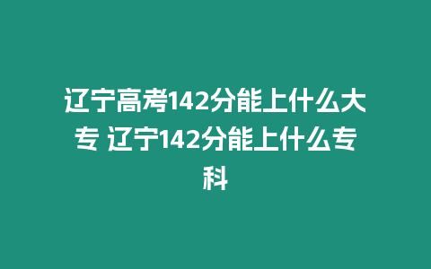 遼寧高考142分能上什么大專 遼寧142分能上什么專科