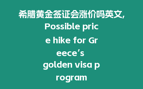 希臘黃金簽證會漲價嗎英文,Possible price hike for Greece’s golden visa program