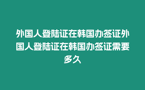 外國人登陸證在韓國辦簽證外國人登陸證在韓國辦簽證需要多久