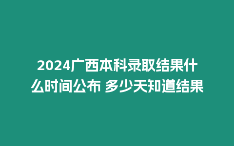 2024廣西本科錄取結果什么時間公布 多少天知道結果