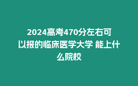 2024高考470分左右可以報的臨床醫(yī)學大學 能上什么院校