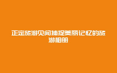 正定旅游見聞捕捉美麗記憶的旅游相冊