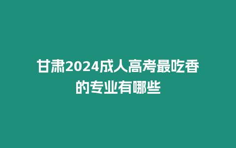 甘肅2024成人高考最吃香的專業有哪些