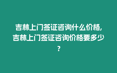 吉林上門簽證咨詢什么價格,吉林上門簽證咨詢價格要多少？