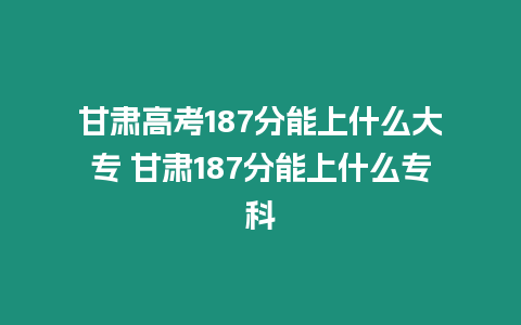 甘肅高考187分能上什么大專 甘肅187分能上什么專科