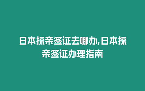 日本探親簽證去哪辦,日本探親簽證辦理指南