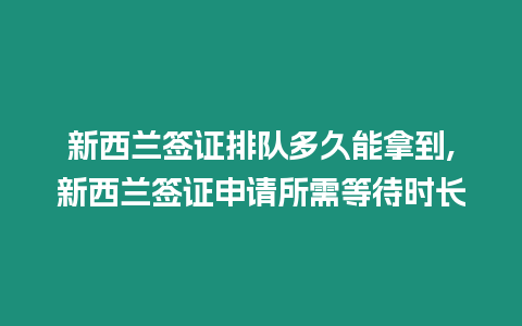 新西蘭簽證排隊多久能拿到,新西蘭簽證申請所需等待時長