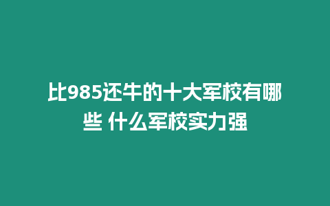 比985還牛的十大軍校有哪些 什么軍校實力強