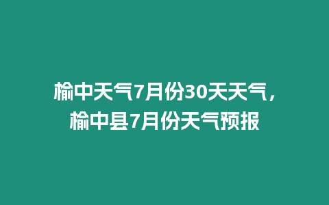 榆中天氣7月份30天天氣，榆中縣7月份天氣預報