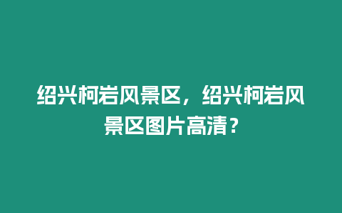 紹興柯巖風景區，紹興柯巖風景區圖片高清？