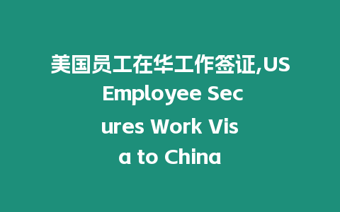 美國員工在華工作簽證,US Employee Secures Work Visa to China